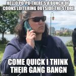 White Woman Calling Cops | HELLO PO-PO THERE'S A BUNCH OF COONS LOITERING OUTSIDE THE STORE; COME QUICK I THINK THEIR GANG BANGN | image tagged in white woman calling cops | made w/ Imgflip meme maker