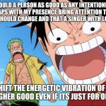 LUFFY SHOUTING | BUT COULD A PERSON AS GOOD AS ANY INTENTIONED AS I NOT PERHAPS WITH MY PRESENCE BRING ATTENTION TO THE FACT SOMETHING SHOULD CHANGE AND THAT A SINGER WITH LOVING ENERGY; CAN HELP SHIFT THE ENERGETIC VIBRATION OF A LOCATION FOR THE HIGHER GOOD EVEN IF ITS JUST FOR ONE MINUTE? | image tagged in luffy shouting | made w/ Imgflip meme maker