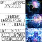 Expanding Brain (5 Templates) | READING A BOOK; READING A BOOK AT SCHOOL; READING A BOOK FROM THE SCHOOL LIBRARY; READING A BOOK FROM THE YOUR LOCAL LIBRARY; READING A BOOK FROM SCHOOL AT YOUR LOCAL LIBRARY WHILE READING ANOTHER BOOK FROM YOUR LOCAL LIBRARY | image tagged in expanding brain 5 templates | made w/ Imgflip meme maker