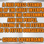 George Sutherland Freedom of Press | A FREE PRESS STANDS AS ONE OF THE GREAT INTERPRETERS BETWEEN THE GOVERNMENT AND THE PEOPLE. TO ALLOW IT TO BE FETTERED IS TO FETTER OURSELVES. ~ GEORGE SUTHERLAND | image tagged in freedom of the press,freedom of speech,freedom | made w/ Imgflip meme maker
