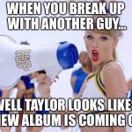 New Album | WHEN YOU BREAK UP WITH ANOTHER GUY... WELL TAYLOR LOOKS LIKES A NEW ALBUM IS COMING OUT | image tagged in taylor swift | made w/ Imgflip meme maker