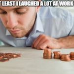 Broke | BUT AT LEAST I LAUGHED A LOT AT WORK TODAY | image tagged in broke | made w/ Imgflip meme maker
