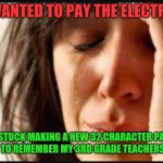 Your password has expired...  | I JUST WANTED TO PAY THE ELECTRIC BILL. NOW I'M STUCK MAKING A NEW 32 CHARACTER PASSWORD AND TRYING TO REMEMBER MY 3RD GRADE TEACHERS CATS NAME. | image tagged in 1st world reverse,passwords,rediculous,skunkdynamite | made w/ Imgflip meme maker