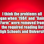 Red Background | I think the problems all began when '1984' and "Animal Farm" were removed from the required reading list in High Schools and Universities. | image tagged in red background | made w/ Imgflip meme maker