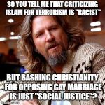Confused Lebowski | SO YOU TELL ME THAT CRITICIZING ISLAM FOR TERRORISM IS "RACIST" BUT BASHING CHRISTIANITY FOR OPPOSING GAY MARRIAGE IS JUST "SOCIAL JUSTICE"? | image tagged in memes,confused lebowski,funny,politics,christianity,islam | made w/ Imgflip meme maker