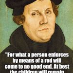 Martin Luther On Authoritarian Education | "For what a person enforces by means of a rod will come to no good end. At best the children will remain good only as long as the rod is on their backs." Martin Luther | image tagged in martin luther,corporal punishment,child abuse,religion,authoritarianism | made w/ Imgflip meme maker