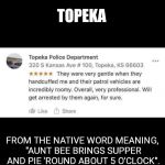 Visit Beautiful, Friendly Topeka | TOPEKA; FROM THE NATIVE WORD MEANING, "AUNT BEE BRINGS SUPPER AND PIE 'ROUND ABOUT 5 O'CLOCK". | image tagged in neighborly,funny,police hospitality,visit beautiful friendly topeka | made w/ Imgflip meme maker