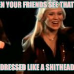 Abba | WHEN YOUR FRIENDS SEE THAT YOU; DRESSED LIKE A SHITHEAD | image tagged in abba | made w/ Imgflip meme maker