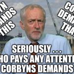 Who cares what Corbyn demands lol | CORBYN DEMANDS THAT; CORBYN DEMANDS THIS; SERIOUSLY . . . #WEARECORBYN; WHO PAYS ANY ATTENTION TO CORBYNS DEMANDS LOL | image tagged in corbyn eww,party of haters,momentum students,anti-semite and a racist,wearecorbyn,communist socialist | made w/ Imgflip meme maker