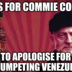 Commie Corbyn should apologise for Venezuela | CALLS FOR COMMIE CORBYN; #WEARECORBYN; TO APOLOGISE FOR TRUMPETING VENEZUELA | image tagged in corbyn eww,communist socialist,anti-semite and a racist,momentum students,party of haters,wearecorbyn | made w/ Imgflip meme maker