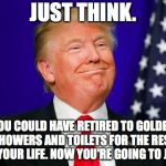 Trump Smile | JUST THINK. YOU COULD HAVE RETIRED TO GOLDEN SHOWERS AND TOILETS FOR THE REST OF YOUR LIFE. NOW YOU'RE GOING TO JAIL. | image tagged in trump smile | made w/ Imgflip meme maker
