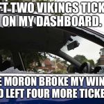 broken car window | I LEFT TWO VIKINGS TICKETS ON MY DASHBOARD. SOME MORON BROKE MY WINDOW AND LEFT FOUR MORE TICKETS. | image tagged in broken car window | made w/ Imgflip meme maker