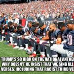 What about that third verse? | IF TRUMP'S SO HIGH ON THE NATIONAL ANTHEM, WHY DOESN'T HE INSIST THAT WE SING ALL FOUR VERSES, INCLUDING THAT RACIST THIRD VERSE? | image tagged in football players kneeling | made w/ Imgflip meme maker