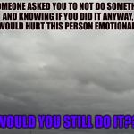 Grey clouds | IF SOMEONE ASKED YOU TO NOT DO SOMETHING, AND KNOWING IF YOU DID IT ANYWAY, IT WOULD HURT THIS PERSON EMOTIONALLY... WOULD YOU STILL DO IT?? | image tagged in grey clouds | made w/ Imgflip meme maker