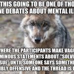 Because this keeps happening... | IS THIS GOING TO BE ONE OF THOSE ONLINE DEBATES ABOUT MENTAL ILLNESS; WHERE THE PARTICIPANTS MAKE VAGUE AND OMINOUS STATEMENTS ABOUT "SOLVING THE ISSUE" UNTIL SOMEONE SAYS SOMETHING INCREDIBLY OFFENSIVE AND THE THREAD IS LOCKED? | image tagged in depressed wolf,mental illness,privilege,demotivationals | made w/ Imgflip meme maker