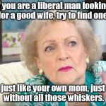 betty white has good advice for liberal men looking for wives. | if you are a liberal man looking for a good wife, try to find one; just like your own mom, just without all those whiskers. | image tagged in betty white,liberalism is a sickness,good advice | made w/ Imgflip meme maker
