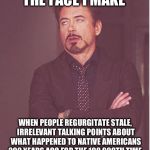 The more they refer to it out of context, the less I care. | THE FACE I MAKE; WHEN PEOPLE REGURGITATE STALE, IRRELEVANT TALKING POINTS ABOUT WHAT HAPPENED TO NATIVE AMERICANS 200 YEARS AGO FOR THE 100,000TH TIME. | image tagged in face i make,native americans,america,politics | made w/ Imgflip meme maker
