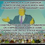 THE SIMPSONS MOVIE RUN AMUCK | DEAR AMERICA IN OUR EMPEROR TRUMP'S DEVINE GENIUS WHICH WAS ORDAINED BY YOU'RE IMAGINARY GOD; CONSTRUCTION WILL BEGIN TOMMOROW ON A IMPENETRABLE SPACE DOME COVERING OUR UNITED STATES KEEPING YOU SAFE FROM ALL ILLEGALS, KIM JONGS MISSLES HE IS NO LONGER BUILDING, AND WE WILL MAKE THE WORLD PAY FOR IT. CAPTION BY JAMIE FREDRICKSON 2018 | image tagged in the simpsons movie run amuck | made w/ Imgflip meme maker
