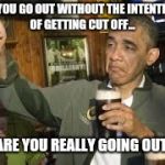 Go Home Obama, You're Drunk | IF YOU GO OUT WITHOUT THE INTENTION OF GETTING CUT OFF... ...ARE YOU REALLY GOING OUT? | image tagged in go home obama you're drunk | made w/ Imgflip meme maker