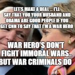 John McCain & Hillary Clinton | LET'S MAKE A DEAL ... I'LL SAY THAT YOU YOUR HUSBAND AND OBAMA ARE GOOD PEOPLE IF YOU GET CNN TO SAY THAT I'M A WAR HERO; WAR HERO'S DON'T FIGHT IMMORAL WARS.. BUT WAR CRIMINALS DO | image tagged in john mccain  hillary clinton | made w/ Imgflip meme maker