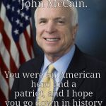 Even to those you disagreed with, you were respectful and kind. I never knew you, but you were a one-of-a-kind-politician | Rest in Peace, John McCain. You were an American hero and a patriot, and I hope you go down in history as a great man. | image tagged in john mccain,rest in peace,meme,legacy | made w/ Imgflip meme maker
