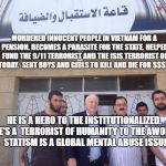 John McCain syria | MURDERED INNOCENT PEOPLE IN VIETNAM FOR A PENSION. BECOMES A PARASITE FOR THE STATE. HELPED FUND THE 9/11 TERRORIST AND THE ISIS TERRORIST OF TODAY.  SENT BOYS AND GIRLS TO KILL AND DIE FOR $$$; HE IS A HERO TO THE INSTITUTIONALIZED. HE'S A  TERRORIST OF HUMANITY TO THE AWOKE.      STATISM IS A GLOBAL MENTAL ABUSE ISSUE | image tagged in john mccain syria | made w/ Imgflip meme maker