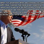 john mccain | "We weaken our greatness when we confuse our patriotism with tribal rivalries that have sown resentment and hatred and violence in all the corners of the globe... We weaken it when we hide behind walls, rather than tear them down, when we doubt the power of our ideals, rather than trust them to be the great force for change they have always been." | image tagged in john mccain | made w/ Imgflip meme maker