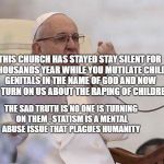 Pope punch | THIS CHURCH HAS STAYED STAY SILENT FOR TWO THOUSANDS YEAR WHILE YOU MUTILATE CHILDREN'S GENITALS IN THE NAME OF GOD AND NOW YOU TURN ON US ABOUT THE RAPING OF CHILDREN; THE SAD TRUTH IS NO ONE IS TURNING ON THEM . STATISM IS A MENTAL ABUSE ISSUE THAT PLAGUES HUMANITY | image tagged in pope punch | made w/ Imgflip meme maker