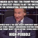 Bill Maherrr | SO BILL MAHER SAYS THAT THE TRUMP PRESIDENCY IS THE THIRD GREATEST CRISIS TO HIT THE UNITED STATES,  FIRST BEING THE REVOLUTION, SECOND BEING THE CIVIL WAR. SO 9/11, WORLD WAR II, THE CIVIL RIGHTS MOVEMENT DON'T COUNT AMONG MANY OTHER THINGS?  CONSIDERING EVERYONE WHO WANTS A JOB HAS ONE AND TRUMP HASN'T KILLED ANYONE I WOULD HAVE TO SAY THAT'S; HIGH-PERBOLE | image tagged in bill maherrr | made w/ Imgflip meme maker