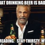 Drink responsibly.   In moderation, it actually is good for you. | I READ THAT DRINKING BEER IS BAD FOR YOU; SO I QUIT READING.   STAY THIRSTY, MY FRIENDS. | image tagged in the most interesting man in the world 2,the most interesting man in the world,beer,drinking | made w/ Imgflip meme maker