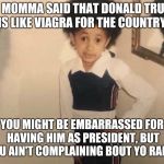 True dat | MY MOMMA SAID THAT DONALD TRUMP IS LIKE VIAGRA FOR THE COUNTRY. YOU MIGHT BE EMBARRASSED FOR HAVING HIM AS PRESIDENT, BUT YOU AIN'T COMPLAINING BOUT YO RAISE. | image tagged in my momma said,donald trump,politics,political meme | made w/ Imgflip meme maker