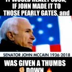 John McCain pearly gate | IT WOULD REALLY SUCK, IF JOHN MADE IT TO THOSE PEARLY GATES, and; WAS GIVEN A THUMBS 👎DOWN 🔥 | image tagged in john mccain pearly gate | made w/ Imgflip meme maker