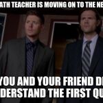 Supernatural Meme | WHEN THE MATH TEACHER IS MOVING ON TO THE NEXT CHAPTER, BUT YOU AND YOUR FRIEND DIDN'T EVEN UNDERSTAND THE FIRST QUESTION. | image tagged in supernatural meme | made w/ Imgflip meme maker