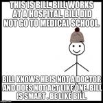 This is bill | THIS IS BILL.
BILL WORKS AT A HOSPITAL.
BILL DID NOT GO TO MEDICAL SCHOOL. BILL KNOWS HE IS NOT A DOCTOR AND DOES NOT ACT LIKE ONE.
BILL IS SMART .
BE LIKE BILL. | image tagged in this is bill | made w/ Imgflip meme maker