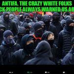 The popular thing used to be "y'all crazy a&& white people.". Well, it's come true. LOL | ANTIFA. THE CRAZY WHITE FOLKS BLACK PEOPLE ALWAYS WARNED US ABOUT. | image tagged in antifa,nixieknox,memes,crazy ass white folks | made w/ Imgflip meme maker