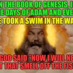 Holy Moly | IN THE BOOK OF GENESIS, IN THE DAYS OF ADAM AND EVE . . . EVE TOOK A SWIM IN THE WATER; AND GOD SAID "NOW I WILL NEVER GET THAT SMELL OFF THE FISH" | image tagged in god,memes,funny,fishy,fish | made w/ Imgflip meme maker