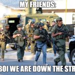 san bernadino swat troopers police ar-15 same weapon as shooter  | MY FRIENDS:; AY BOI WE ARE DOWN THE STREET | image tagged in san bernadino swat troopers police ar-15 same weapon as shooter | made w/ Imgflip meme maker