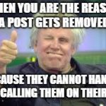 Gary Busey | WHEN YOU ARE THE REASON A POST GETS REMOVED; BECAUSE THEY CANNOT HANDLE YOU CALLING THEM ON THEIR BS!! | image tagged in gary busey | made w/ Imgflip meme maker
