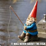 fishing gnome | IT WAS NEVER ABOUT THE FISH | image tagged in fishing gnome | made w/ Imgflip meme maker