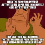 It's Just Right | WHEN THE ANNOYING INVADER ACTIVATES HIS SUPER AND IMMEDIATELY GETS HIT BY YOUR TETHER; THEN DIES FROM ALL THE DAMAGE THAT IS TRANSFERRED FROM YOU AND YOUR TEAM HITTING THE PRIMEVAL JUST RIGHT | image tagged in it's just right | made w/ Imgflip meme maker