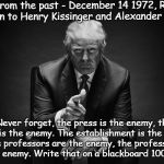 Blast from the past.
 | Blast from the past - December 14 1972, Richard Nixon to Henry Kissinger and Alexander Haig:; "Never forget, the press is the enemy, the press is the enemy. The establishment is the enemy, the professors are the enemy, the professors are the enemy. Write that on a blackboard 100 times." | image tagged in history repeats itself | made w/ Imgflip meme maker