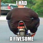 Fat guy on a little bike  | I HAD; A FIVESOME | image tagged in fat guy on a little bike | made w/ Imgflip meme maker