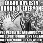 Labor Day For Real | LABOR DAY IS IN HONOR OF EVERYONE; WHO PROTESTED AND ADVOCATED FOR DECENT CONDITIONS AND FAIR WAGES FOR MIDDLE CLASS WORKERS. | image tagged in labor day for real | made w/ Imgflip meme maker