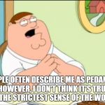 Shallow and pedantic  | PEOPLE OFTEN DESCRIBE ME AS PEDANTIC. 
HOWEVER, I DON'T THINK IT'S TRUE, 
IN THE STRICTEST SENSE OF THE WORD. | image tagged in shallow and pedantic | made w/ Imgflip meme maker