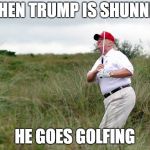 Trump golf | WHEN TRUMP IS SHUNNED; HE GOES GOLFING | image tagged in trump golf | made w/ Imgflip meme maker