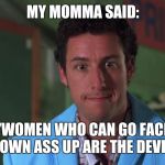 My momma said | MY MOMMA SAID:; "WOMEN WHO CAN GO FACE DOWN ASS UP ARE THE DEVIL" | image tagged in my momma said | made w/ Imgflip meme maker