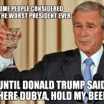 Dubya, Hold My Beer | SOME PEOPLE CONSIDERED ME THE WORST PRESIDENT EVER; UNTIL DONALD TRUMP SAID: "HERE DUBYA, HOLD MY BEER" | image tagged in dubya lookin pretty good,george w bush | made w/ Imgflip meme maker