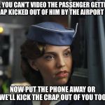 Fly The Friendly Skies  | NO, YOU CAN'T VIDEO THE PASSENGER GETTING THE CRAP KICKED OUT OF HIM BY THE AIRPORT POLICE. NOW PUT THE PHONE AWAY OR WE'LL KICK THE CRAP OUT OF YOU TOO. | image tagged in flight attendant | made w/ Imgflip meme maker