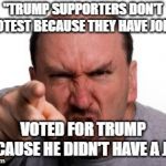 Angry White Man | "TRUMP SUPPORTERS DON'T PROTEST BECAUSE THEY HAVE JOBS!"; VOTED FOR TRUMP BECAUSE HE DIDN'T HAVE A JOB. | image tagged in angry white man,donald trump | made w/ Imgflip meme maker