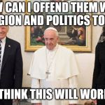 trump pope melania | HOW CAN I OFFEND THEM WITH RELIGION AND POLITICS TODAY? I THINK THIS WILL WORK. | image tagged in trump pope melania | made w/ Imgflip meme maker